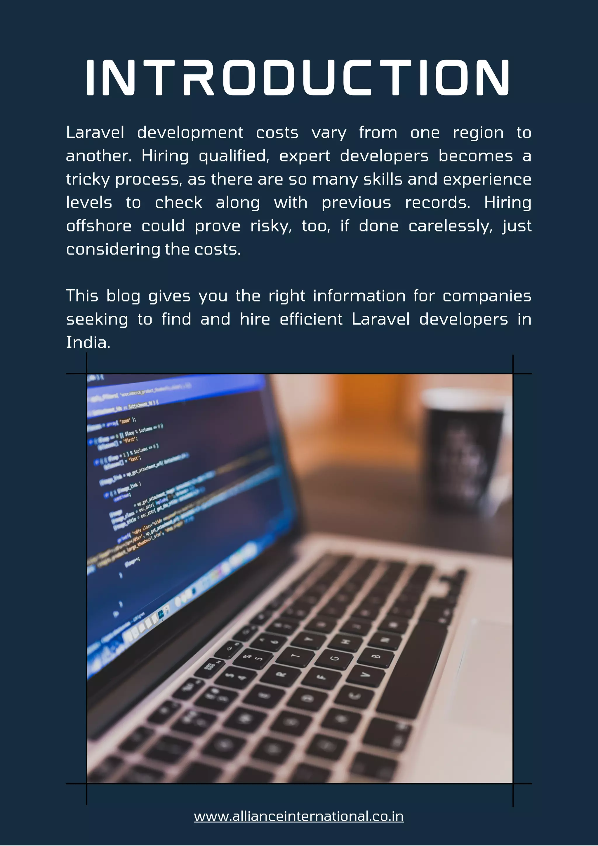Laravel development costs vary from one region to
another. Hiring qualified, expert developers becomes a
tricky process, as there are so many skills and experience
levels to check along with previous records. Hiring
offshore could prove risky, too, if done carelessly, just
considering the costs.
This blog gives you the right information for companies
seeking to find and hire efficient Laravel developers in
India.
Introduction
www.allianceinternational.co.in
 