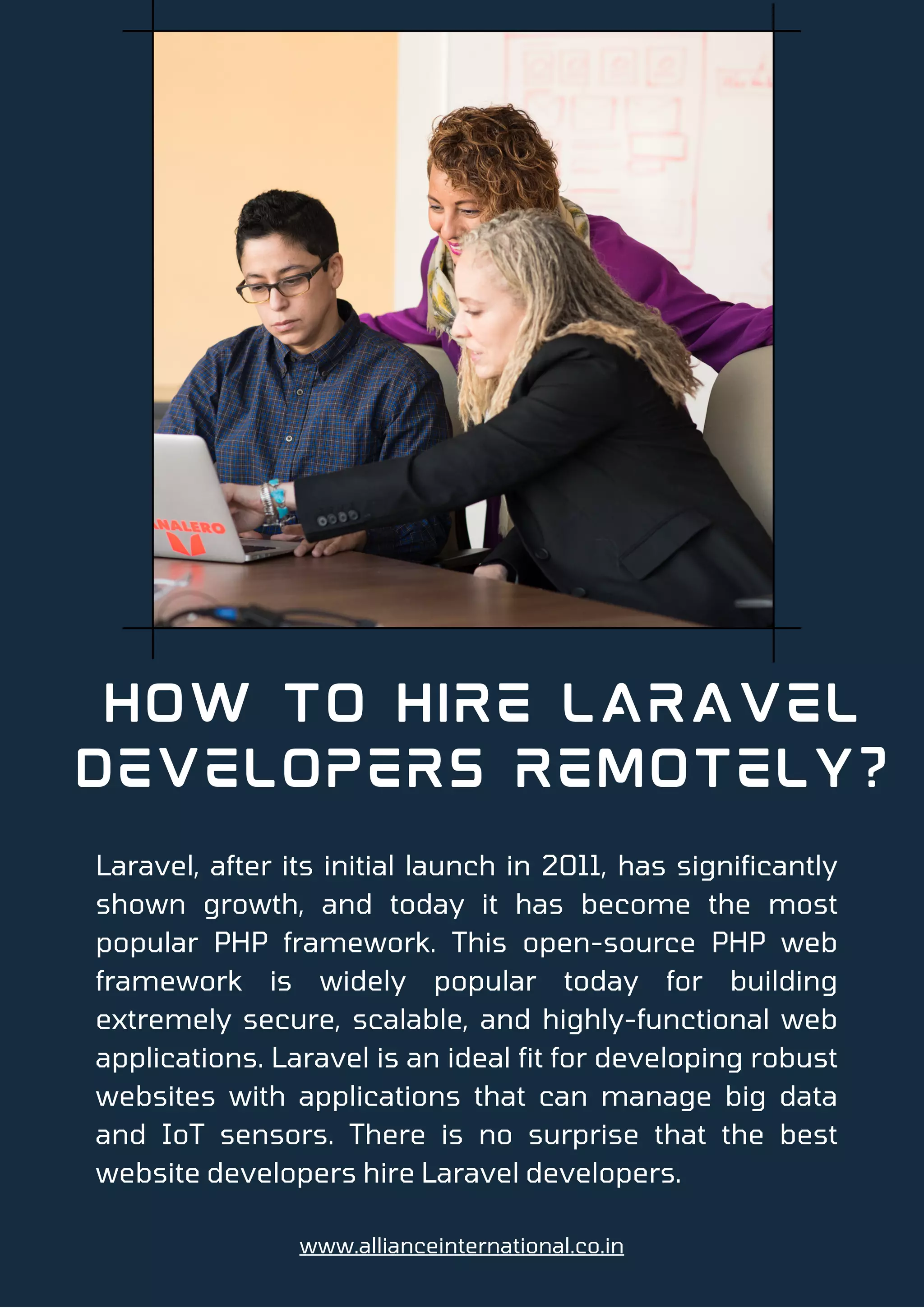 How to Hire Laravel
Developers Remotely?
Laravel, after its initial launch in 2011, has significantly
shown growth, and today it has become the most
popular PHP framework. This open-source PHP web
framework is widely popular today for building
extremely secure, scalable, and highly-functional web
applications. Laravel is an ideal fit for developing robust
websites with applications that can manage big data
and IoT sensors. There is no surprise that the best
website developers hire Laravel developers.
www.allianceinternational.co.in
 