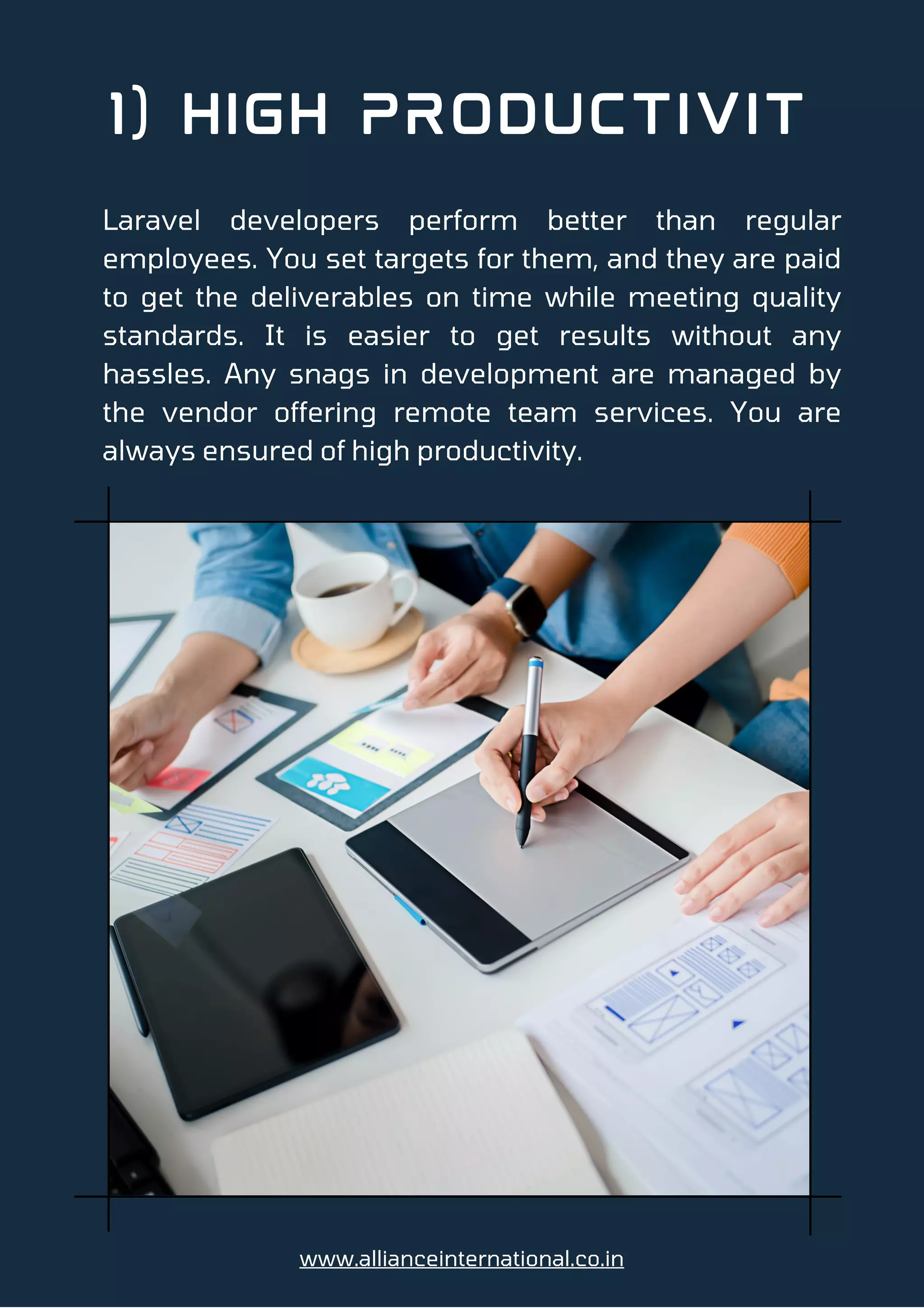 1) High Productivit
Laravel developers perform better than regular
employees. You set targets for them, and they are paid
to get the deliverables on time while meeting quality
standards. It is easier to get results without any
hassles. Any snags in development are managed by
the vendor offering remote team services. You are
always ensured of high productivity.
www.allianceinternational.co.in
 