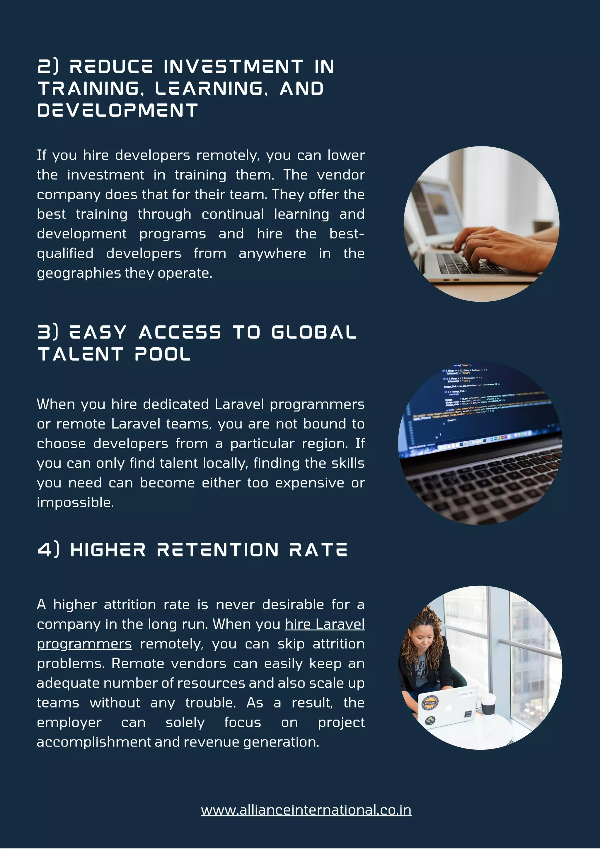 2) Reduce Investment in
Training, Learning, and
Development
3) Easy Access to Global
Talent Pool
4) Higher Retention Rate
If you hire developers remotely, you can lower
the investment in training them. The vendor
company does that for their team. They offer the
best training through continual learning and
development programs and hire the best-
qualified developers from anywhere in the
geographies they operate.
When you hire dedicated Laravel programmers
or remote Laravel teams, you are not bound to
choose developers from a particular region. If
you can only find talent locally, finding the skills
you need can become either too expensive or
impossible.
A higher attrition rate is never desirable for a
company in the long run. When you hire Laravel
programmers remotely, you can skip attrition
problems. Remote vendors can easily keep an
adequate number of resources and also scale up
teams without any trouble. As a result, the
employer can solely focus on project
accomplishment and revenue generation.
www.allianceinternational.co.in
 