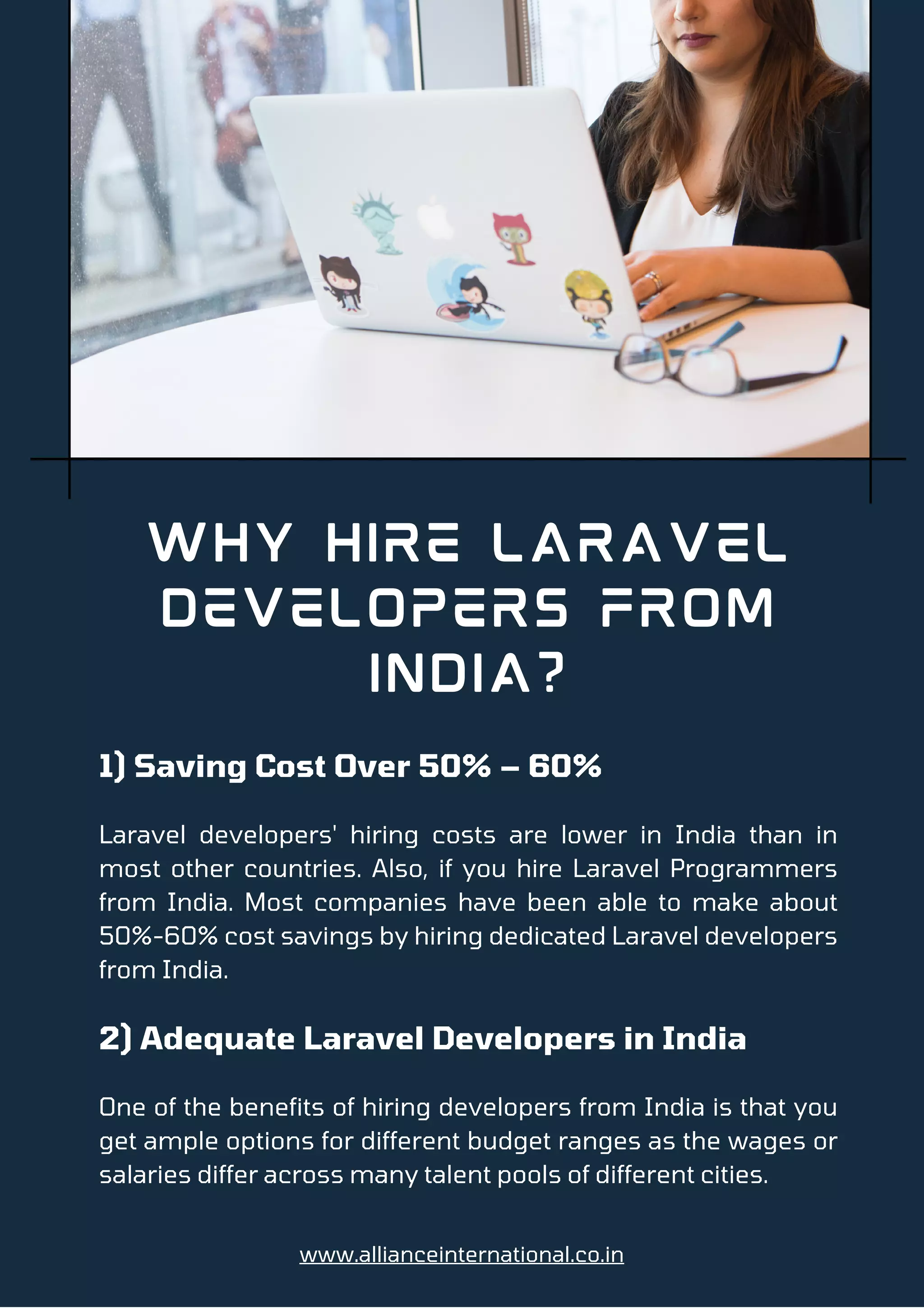 1) Saving Cost Over 50% – 60%
Laravel developers' hiring costs are lower in India than in
most other countries. Also, if you hire Laravel Programmers
from India. Most companies have been able to make about
50%-60% cost savings by hiring dedicated Laravel developers
from India.
2) Adequate Laravel Developers in India
One of the benefits of hiring developers from India is that you
get ample options for different budget ranges as the wages or
salaries differ across many talent pools of different cities.
Why Hire Laravel
Developers From
India?
www.allianceinternational.co.in
 