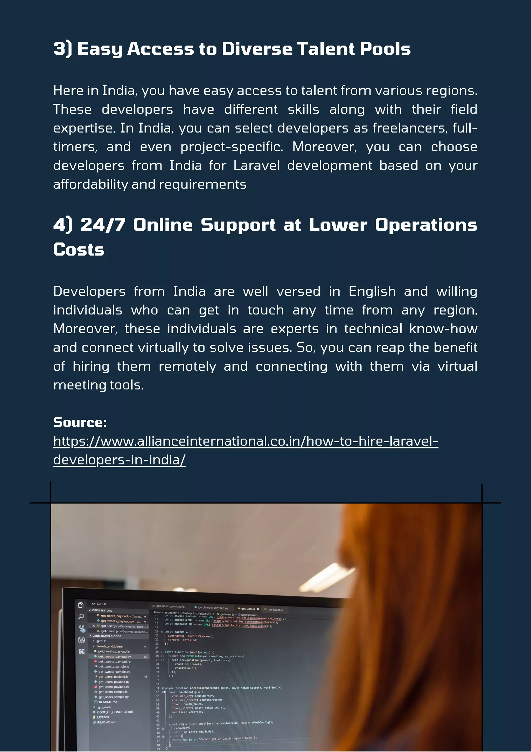 3) Easy Access to Diverse Talent Pools
Here in India, you have easy access to talent from various regions.
These developers have different skills along with their field
expertise. In India, you can select developers as freelancers, full-
timers, and even project-specific. Moreover, you can choose
developers from India for Laravel development based on your
affordability and requirements
4) 24/7 Online Support at Lower Operations
Costs
Developers from India are well versed in English and willing
individuals who can get in touch any time from any region.
Moreover, these individuals are experts in technical know-how
and connect virtually to solve issues. So, you can reap the benefit
of hiring them remotely and connecting with them via virtual
meeting tools.
Source:
https://www.allianceinternational.co.in/how-to-hire-laravel-
developers-in-india/
 