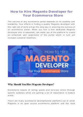 How to Hire Magento Developer for
Your Ecommerce Store
The success of any ecommerce portal depends on its usability and
scalability. Your efforts in finding a quality Magento developer with
the right set of skills will go the long way in ensuring the success of
an ecommerce portal. When you hire a hire dedicated Magento
developer who is seasoned, can make use of the platform to create
an enhanced user experience of the portal which in turn will
increase customer retention.
Why Should You Hire Magento Developer?
Ecommerce boasts of selling goods and services online through
specific websites which are gaining a lot of importance in today’s
world.
There are many ecommerce developmental platforms out of which
Magento is an open source ecommerce platform and the most
 