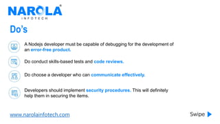 www.narolainfotech.com
Do’s
A Nodejs developer must be capable of debugging for the development of
an error-free product.
Do conduct skills-based tests and code reviews.
Do choose a developer who can communicate effectively.
Developers should implement security procedures. This will definitely
help them in securing the items.