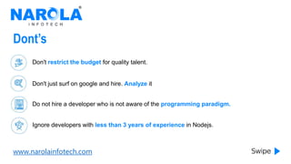 www.narolainfotech.com
Dont’s
Don't restrict the budget for quality talent.
Don't just surf on google and hire. Analyze it
Do not hire a developer who is not aware of the programming paradigm.
Ignore developers with less than 3 years of experience in Nodejs.