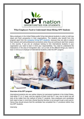 What Employers Need to Understand About Hiring OPT Students
======================================================================
Many employers in the United States prefer hiring international students in order to instil new
ideas and fresh perspective in their organisations. The students also benefit from this
program apart from the company hiring OPT students, because they are able to extend
their network and build professional connections when they are working to start their careers
in this country. If you are an employer looking to hire international students in your
organisation you need to bear in mind your responsibilities. You need to understand the
implications in the area of immigration also. Let us look at the different things you need to
bear in mind as an employer of international students under the OPT program.
Overview of the OPT program
International students who are neither citizens nor permanent residents in the United States,
hold either F1 or J1 visas, and the majority of them hold the F1 visa, due to which we will
look at the matter from the method of hiring F1 students. Here employers and candidates
both need to bear in mind that a Social Security Number is not enough to get a work permit.
Hence they should ensure that the candidate has completed the I-1 procedure before they
hire OPT students.
Internship
 