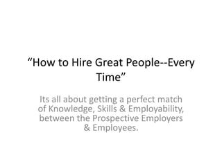“How to Hire Great People--Every
Time”
Its all about getting a perfect match
of Knowledge, Skills & Employability,
between the Prospective Employers
& Employees.
 