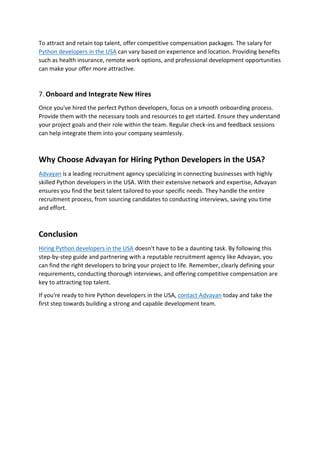 To attract and retain top talent, offer competitive compensation packages. The salary for
Python developers in the USA can vary based on experience and location. Providing benefits
such as health insurance, remote work options, and professional development opportunities
can make your offer more attractive.
7. Onboard and Integrate New Hires
Once you've hired the perfect Python developers, focus on a smooth onboarding process.
Provide them with the necessary tools and resources to get started. Ensure they understand
your project goals and their role within the team. Regular check-ins and feedback sessions
can help integrate them into your company seamlessly.
Why Choose Advayan for Hiring Python Developers in the USA?
Advayan is a leading recruitment agency specializing in connecting businesses with highly
skilled Python developers in the USA. With their extensive network and expertise, Advayan
ensures you find the best talent tailored to your specific needs. They handle the entire
recruitment process, from sourcing candidates to conducting interviews, saving you time
and effort.
Conclusion
Hiring Python developers in the USA doesn't have to be a daunting task. By following this
step-by-step guide and partnering with a reputable recruitment agency like Advayan, you
can find the right developers to bring your project to life. Remember, clearly defining your
requirements, conducting thorough interviews, and offering competitive compensation are
key to attracting top talent.
If you're ready to hire Python developers in the USA, contact Advayan today and take the
first step towards building a strong and capable development team.
 