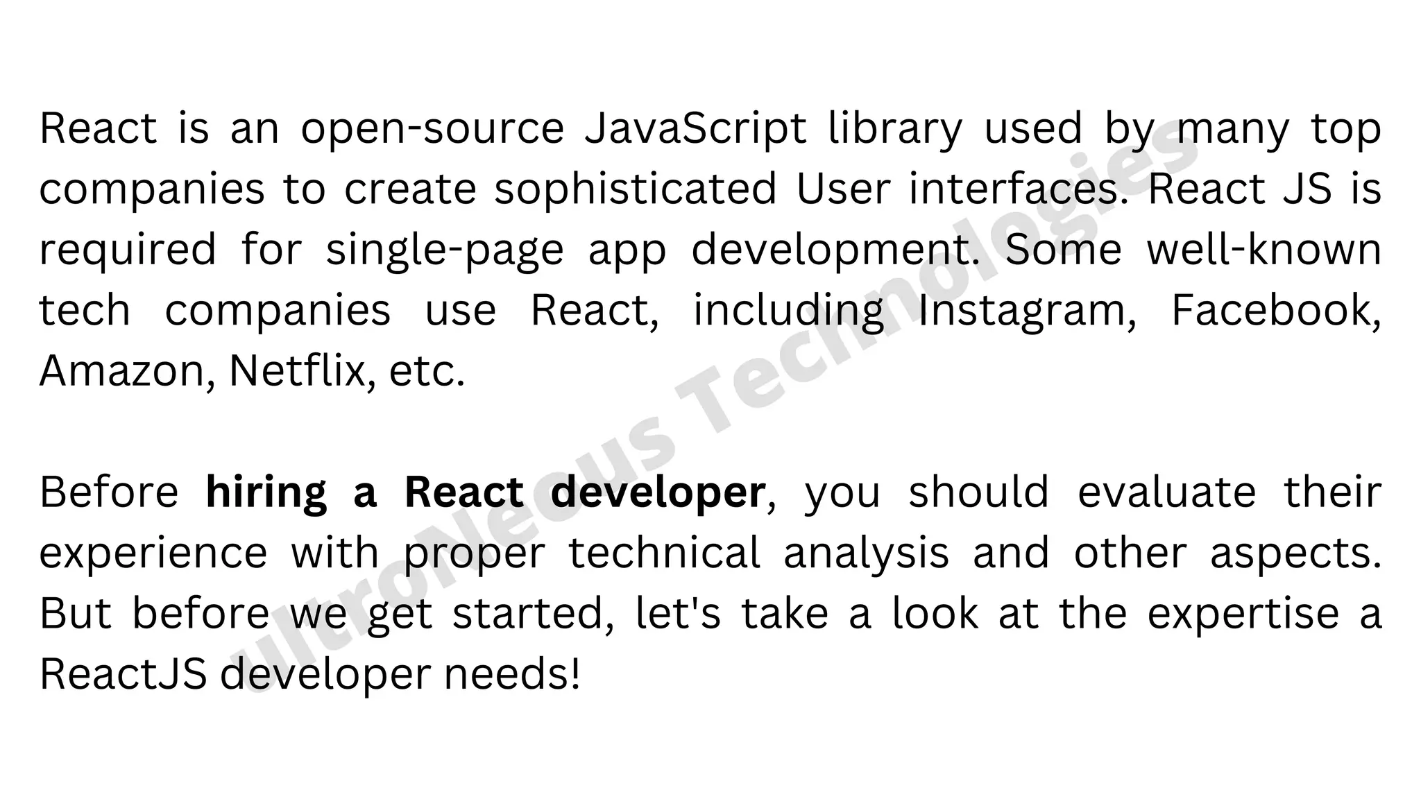 ultroNeous Technologies React is an open-source JavaScript library used by many top companies to create sophisticated User interfaces. React JS is required for single-page app development. Some well-known tech companies use React, including Instagram, Facebook, Amazon, Netflix, etc. Before hiring a React developer, you should evaluate their experience with proper technical analysis and other aspects. But before we get started, let's take a look at the expertise a ReactJS developer needs! 