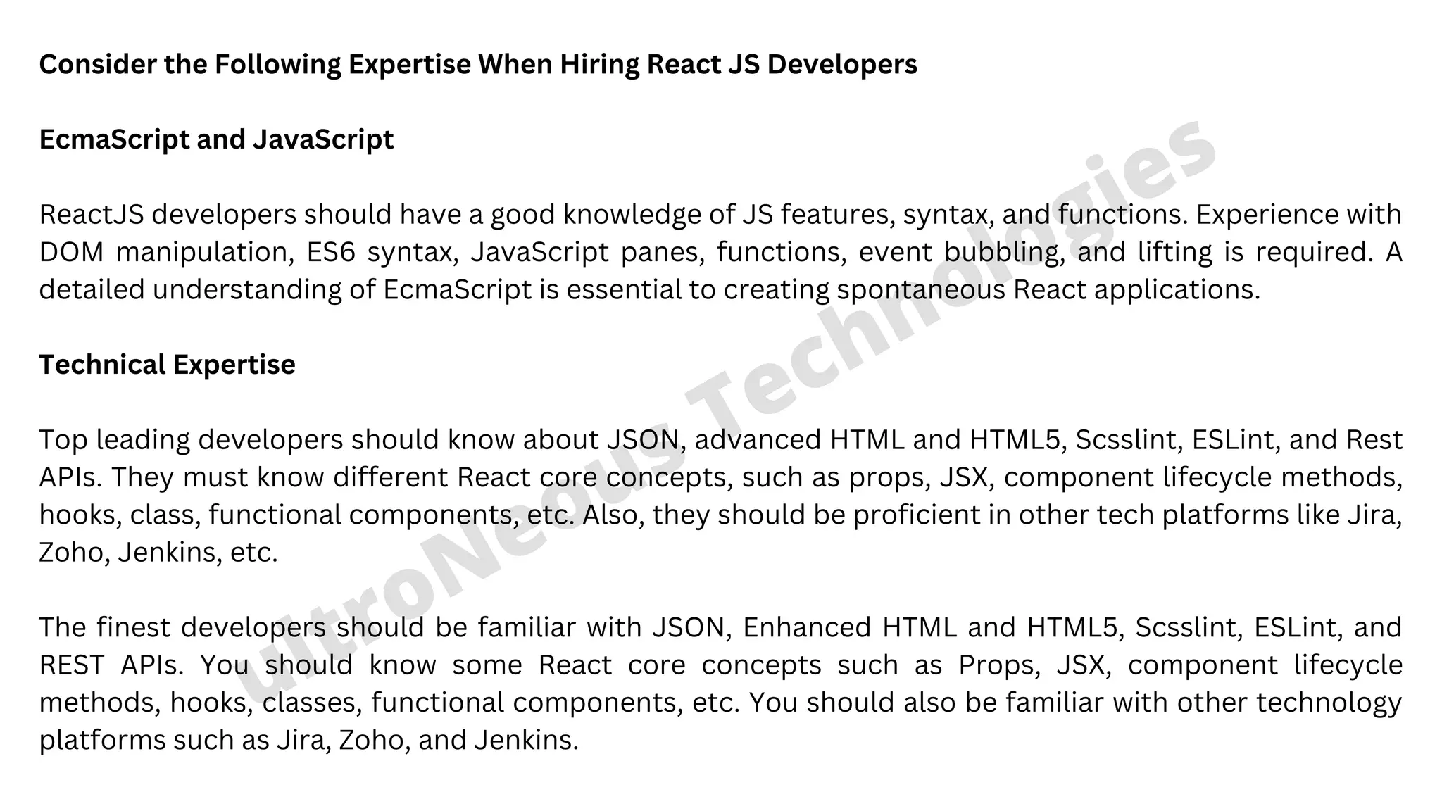 ultroNeous Technologies Consider the Following Expertise When Hiring React JS Developers EcmaScript and JavaScript ReactJS developers should have a good knowledge of JS features, syntax, and functions. Experience with DOM manipulation, ES6 syntax, JavaScript panes, functions, event bubbling, and lifting is required. A detailed understanding of EcmaScript is essential to creating spontaneous React applications. Technical Expertise Top leading developers should know about JSON, advanced HTML and HTML5, Scsslint, ESLint, and Rest APIs. They must know different React core concepts, such as props, JSX, component lifecycle methods, hooks, class, functional components, etc. Also, they should be proficient in other tech platforms like Jira, Zoho, Jenkins, etc. The finest developers should be familiar with JSON, Enhanced HTML and HTML5, Scsslint, ESLint, and REST APIs. You should know some React core concepts such as Props, JSX, component lifecycle methods, hooks, classes, functional components, etc. You should also be familiar with other technology platforms such as Jira, Zoho, and Jenkins. 