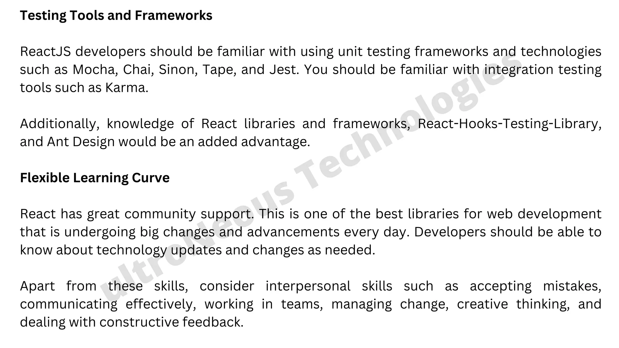 Testing Tools and Frameworks ReactJS developers should be familiar with using unit testing frameworks and technologies such as Mocha, Chai, Sinon, Tape, and Jest. You should be familiar with integration testing tools such as Karma. Additionally, knowledge of React libraries and frameworks, React-Hooks-Testing-Library, and Ant Design would be an added advantage. Flexible Learning Curve React has great community support. This is one of the best libraries for web development that is undergoing big changes and advancements every day. Developers should be able to know about technology updates and changes as needed. Apart from these skills, consider interpersonal skills such as accepting mistakes, communicating effectively, working in teams, managing change, creative thinking, and dealing with constructive feedback. ultroNeous Technologies 