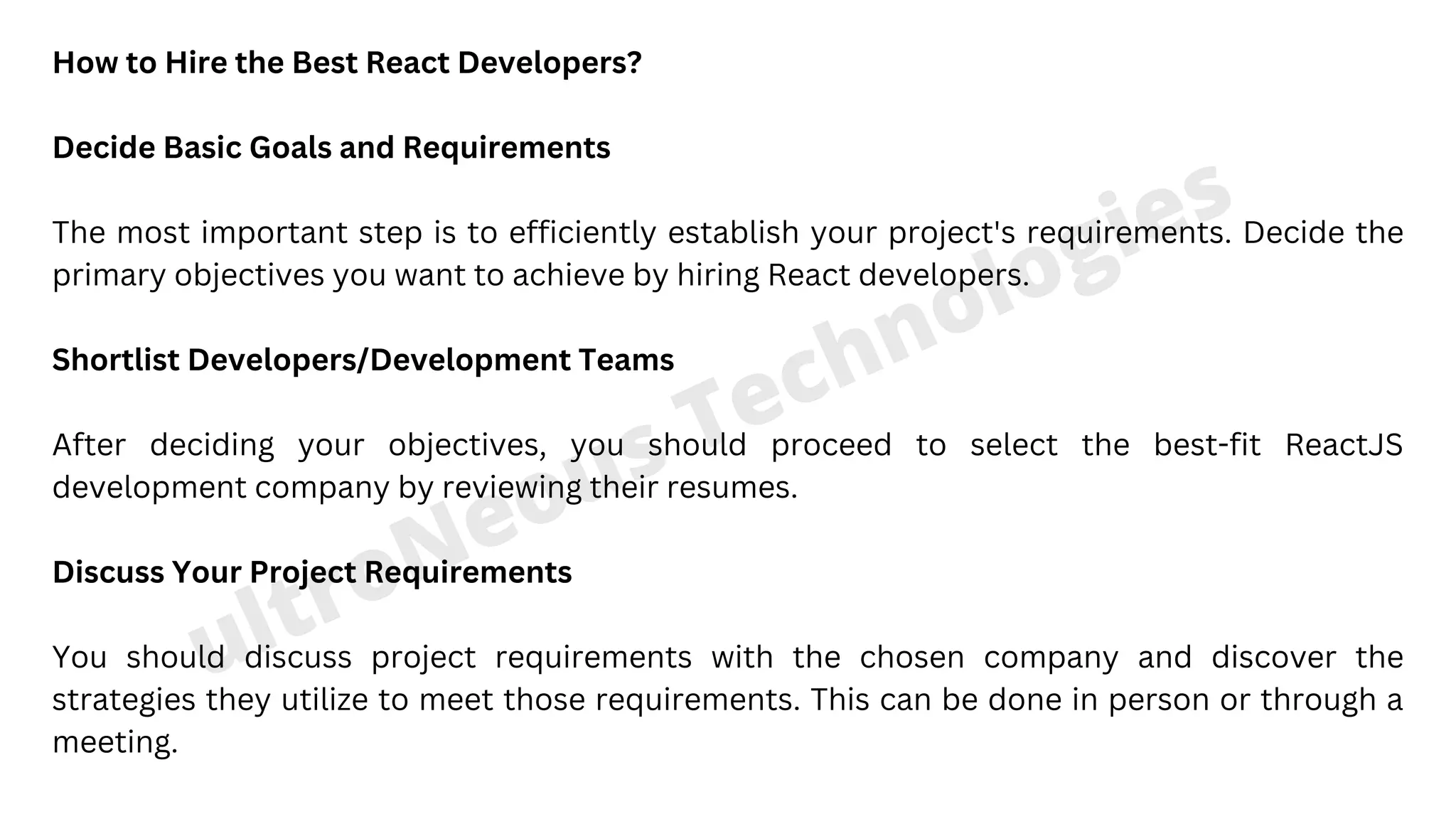 ultroNeous Technologies ultroNeous Technologies How to Hire the Best React Developers? Decide Basic Goals and Requirements The most important step is to efficiently establish your project's requirements. Decide the primary objectives you want to achieve by hiring React developers. Shortlist Developers/Development Teams After deciding your objectives, you should proceed to select the best-fit ReactJS development company by reviewing their resumes. Discuss Your Project Requirements You should discuss project requirements with the chosen company and discover the strategies they utilize to meet those requirements. This can be done in person or through a meeting. 