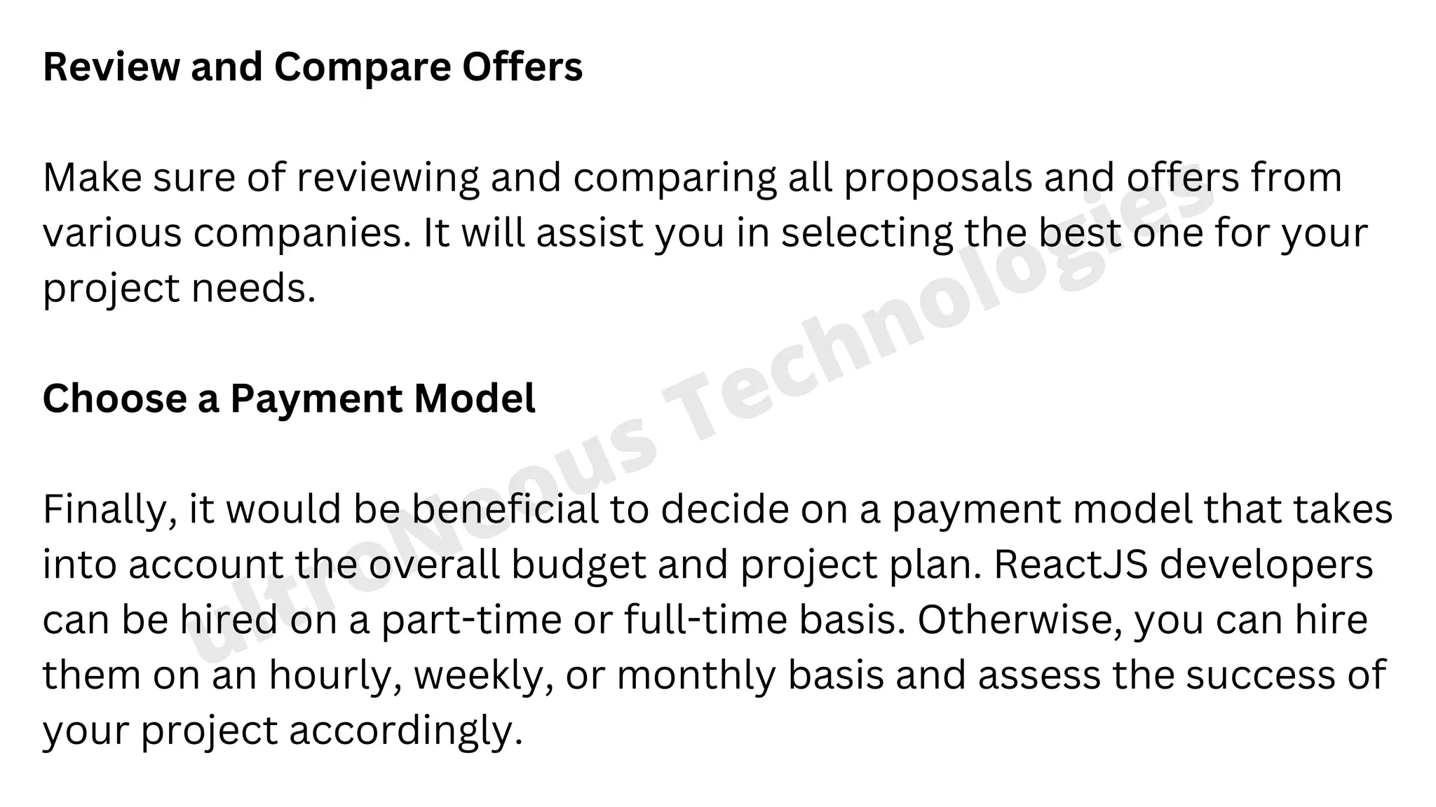 ultroNeous Technologies ultroNeous Technologies Review and Compare Offers Make sure of reviewing and comparing all proposals and offers from various companies. It will assist you in selecting the best one for your project needs. Choose a Payment Model Finally, it would be beneficial to decide on a payment model that takes into account the overall budget and project plan. ReactJS developers can be hired on a part-time or full-time basis. Otherwise, you can hire them on an hourly, weekly, or monthly basis and assess the success of your project accordingly. 