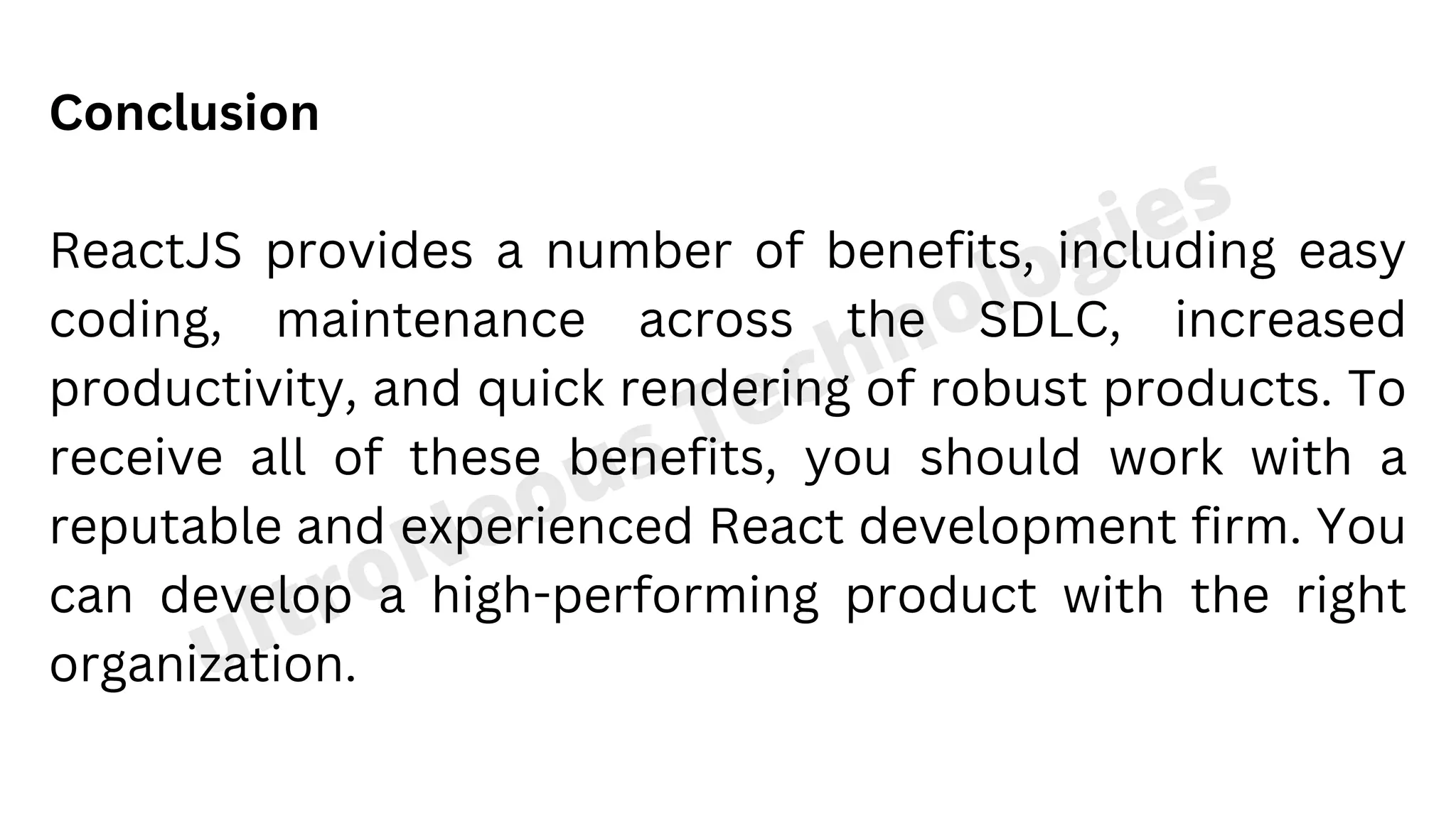 ultroNeous Technologies Conclusion ReactJS provides a number of benefits, including easy coding, maintenance across the SDLC, increased productivity, and quick rendering of robust products. To receive all of these benefits, you should work with a reputable and experienced React development firm. You can develop a high-performing product with the right organization.🚀 