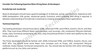 ultroNeous Technologies
Consider the Following Expertise When Hiring React JS Developers
EcmaScript and JavaScript
ReactJS developers should have a good knowledge of JS features, syntax, and functions. Experience with
DOM manipulation, ES6 syntax, JavaScript panes, functions, event bubbling, and lifting is required. A
detailed understanding of EcmaScript is essential to creating spontaneous React applications.
Technical Expertise
Top leading developers should know about JSON, advanced HTML and HTML5, Scsslint, ESLint, and Rest
APIs. They must know different React core concepts, such as props, JSX, component lifecycle methods,
hooks, class, functional components, etc. Also, they should be proficient in other tech platforms like Jira,
Zoho, Jenkins, etc.
The finest developers should be familiar with JSON, Enhanced HTML and HTML5, Scsslint, ESLint, and
REST APIs. You should know some React core concepts such as Props, JSX, component lifecycle
methods, hooks, classes, functional components, etc. You should also be familiar with other technology
platforms such as Jira, Zoho, and Jenkins.
 