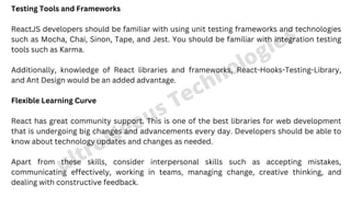 Testing Tools and Frameworks
ReactJS developers should be familiar with using unit testing frameworks and technologies
such as Mocha, Chai, Sinon, Tape, and Jest. You should be familiar with integration testing
tools such as Karma.
Additionally, knowledge of React libraries and frameworks, React-Hooks-Testing-Library,
and Ant Design would be an added advantage.
Flexible Learning Curve
React has great community support. This is one of the best libraries for web development
that is undergoing big changes and advancements every day. Developers should be able to
know about technology updates and changes as needed.
Apart from these skills, consider interpersonal skills such as accepting mistakes,
communicating effectively, working in teams, managing change, creative thinking, and
dealing with constructive feedback.
ultroNeous Technologies
 