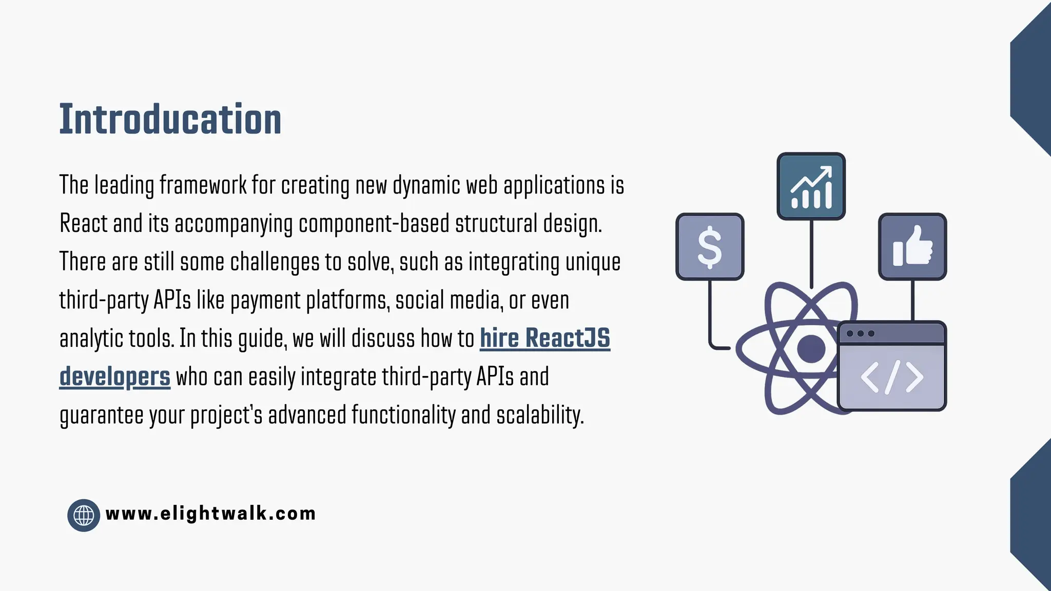 www.elightwalk.com Introducation The leading framework for creating new dynamic web applications is React and its accompanying component-based structural design. There are still some challenges to solve, such as integrating unique third-party APIs like payment platforms, social media, or even analytic tools. In this guide, we will discuss how to hire ReactJS developers who can easily integrate third-party APIs and guarantee your project’s advanced functionality and scalability. 