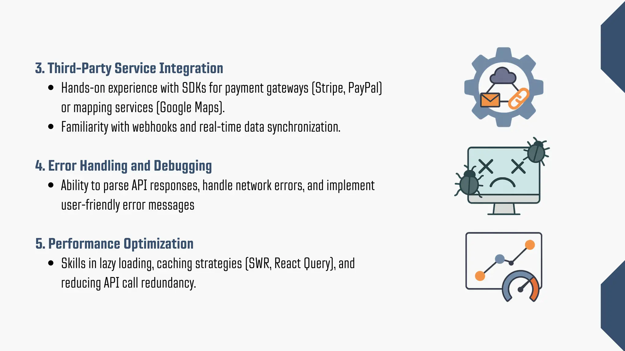 3. Third-Party Service Integration Hands-on experience with SDKs for payment gateways (Stripe, PayPal) or mapping services (Google Maps). Familiarity with webhooks and real-time data synchronization. 4. Error Handling and Debugging Ability to parse API responses, handle network errors, and implement user-friendly error messages 5. Performance Optimization Skills in lazy loading, caching strategies (SWR, React Query), and reducing API call redundancy. 