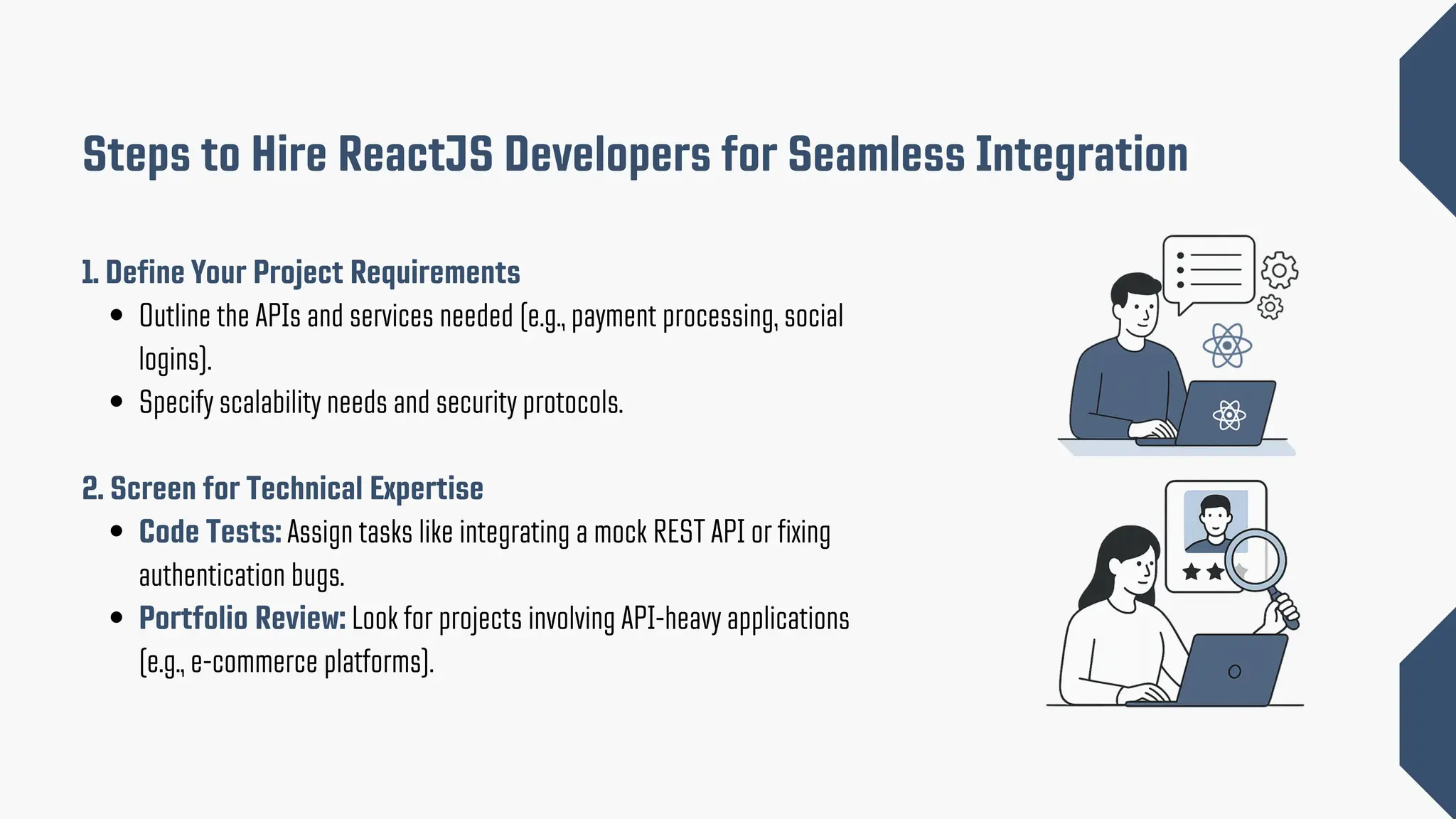 1. Define Your Project Requirements Outline the APIs and services needed (e.g., payment processing, social logins). Specify scalability needs and security protocols. 2. Screen for Technical Expertise Code Tests: Assign tasks like integrating a mock REST API or fixing authentication bugs. Portfolio Review: Look for projects involving API-heavy applications (e.g., e-commerce platforms). Steps to Hire ReactJS Developers for Seamless Integration 