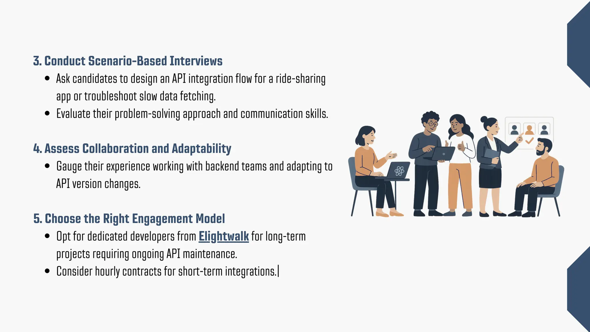 3. Conduct Scenario-Based Interviews Ask candidates to design an API integration flow for a ride-sharing app or troubleshoot slow data fetching. Evaluate their problem-solving approach and communication skills. 4. Assess Collaboration and Adaptability Gauge their experience working with backend teams and adapting to API version changes. 5. Choose the Right Engagement Model Opt for dedicated developers from Elightwalk for long-term projects requiring ongoing API maintenance. Consider hourly contracts for short-term integrations.| 