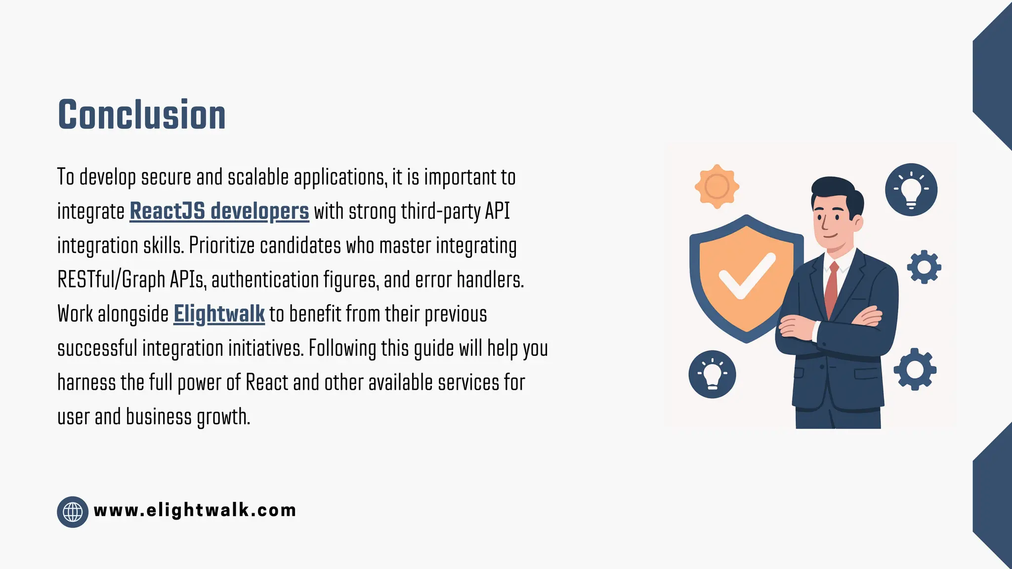 www.elightwalk.com Conclusion To develop secure and scalable applications, it is important to integrate ReactJS developers with strong third-party API integration skills. Prioritize candidates who master integrating RESTful/Graph APIs, authentication figures, and error handlers. Work alongside Elightwalk to benefit from their previous successful integration initiatives. Following this guide will help you harness the full power of React and other available services for user and business growth. 