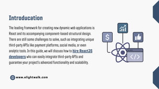www.elightwalk.com
Introducation
The leading framework for creating new dynamic web applications is
React and its accompanying component-based structural design.
There are still some challenges to solve, such as integrating unique
third-party APIs like payment platforms, social media, or even
analytic tools. In this guide, we will discuss how to hire ReactJS
developers who can easily integrate third-party APIs and
guarantee your project’s advanced functionality and scalability.
 