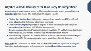 Why Hire ReactJS Developers for Third-Party API Integration?
Web applications rely heavily on external services, so API integration has become the buzzword among skill traits for a
React developer. Here are some of the skills that make API integration a priority:
Efficient Data Handling: ReactJS developers are also proficient in data fetching, RESTful and GraphQL
parsing APIs, and caching, which ensures optimal system performance.
Cross-Platform Compatibility: APIs can be integrated on the web and mobile (with React Native) if the
developer knows how to use Axios or Fetch API, saving development time.
Security Assurance: Accessing APIs using authentication frameworks like JWT and OAuth ensures the protection
of sensitive user data, which means the developer is adept at these modern security measures.
Future-Proofing: Programmers with knowledge of modular architecture have complete control over making and
updating different APIs. This makes your application easier to scale and more efficient in the long run.
Elightwalk makes it effortless for your business to tap into skilled developers who use sophisticated technology and
have real-world application experience, all through contracting our trusted ReactJS development services.
 