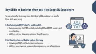 To guarantee effortless integration of third-party APIs, make sure to look for
these skills when hiring:
1. Proficiency in RESTful APIs and GraphQL
Experience using the HTTP methods, including GET and POST, headers, and
error handling.
Ability to retrieve data using optimized GraphQL queries.
2. Authentication and Authorization Mastery
Knowledge of JWT and OAuth token mechanisms.
Ability to securely store, access, and manage access and refresh tokens.
Key Skills to Look for When You Hire ReactJS Developers
 