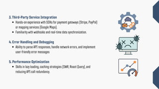 3. Third-Party Service Integration
Hands-on experience with SDKs for payment gateways (Stripe, PayPal)
or mapping services (Google Maps).
Familiarity with webhooks and real-time data synchronization.
4. Error Handling and Debugging
Ability to parse API responses, handle network errors, and implement
user-friendly error messages
5. Performance Optimization
Skills in lazy loading, caching strategies (SWR, React Query), and
reducing API call redundancy.
 