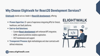 www.elightwalk.com
Why Choose Elightwalk for ReactJS Development Services?
Elightwalk stands out as a leader in ReactJS development, offering:
Proven Expertise: 12+ years of experience integrating APIs for fintech,
healthcare, and SaaS platforms.
End-to-End Solutions:
Custom React development with enhanced API integration.
AI/ML-powered predictive analytics application.
24/7 maintenance and support.
Transparent Process: Agile methodologies and clear contracts with
defined milestones.
 