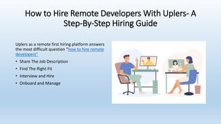 How to Hire Remote Developers With Uplers- A
Step-By-Step Hiring Guide
Uplers as a remote first hiring platform answers
the most difficult question “how to hire remote
developers”
• Share The Job Description
• Find The Right Fit
• Interview and Hire
• Onboard and Manage