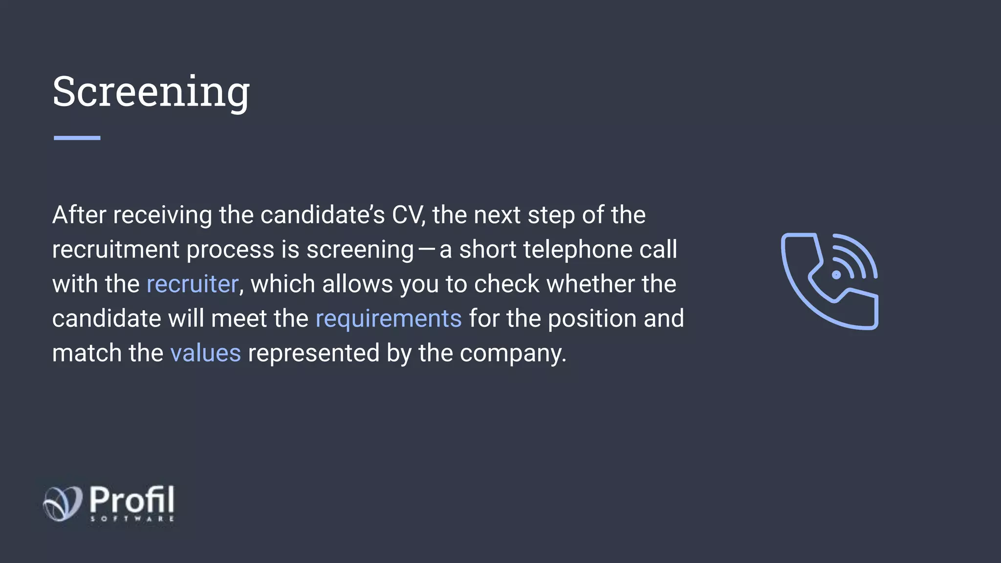 Screening
After receiving the candidate’s CV, the next step of the
recruitment process is screening — a short telephone call
with the recruiter, which allows you to check whether the
candidate will meet the requirements for the position and
match the values represented by the company.
 