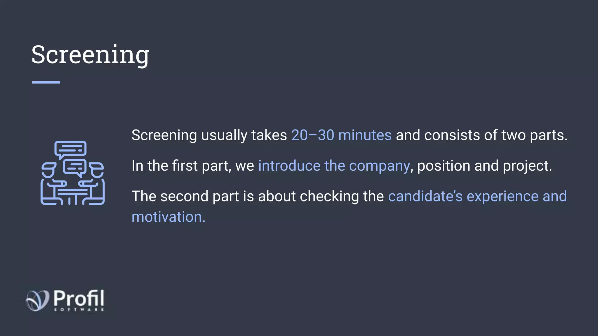 Screening
Screening usually takes 20–30 minutes and consists of two parts.
In the ﬁrst part, we introduce the company, position and project.
The second part is about checking the candidate’s experience and
motivation.
 