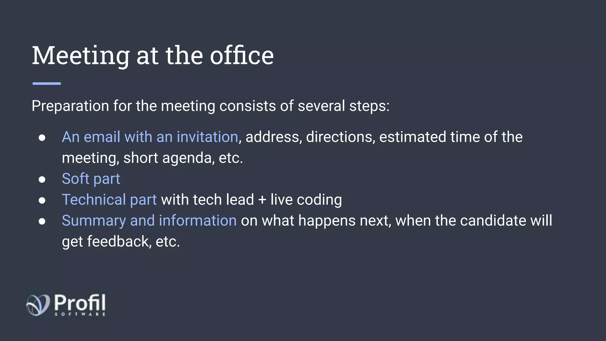 Meeting at the ofﬁce
Preparation for the meeting consists of several steps:
● An email with an invitation, address, directions, estimated time of the
meeting, short agenda, etc.
● Soft part 
● Technical part with tech lead + live coding
● Summary and information on what happens next, when the candidate will
get feedback, etc.
 