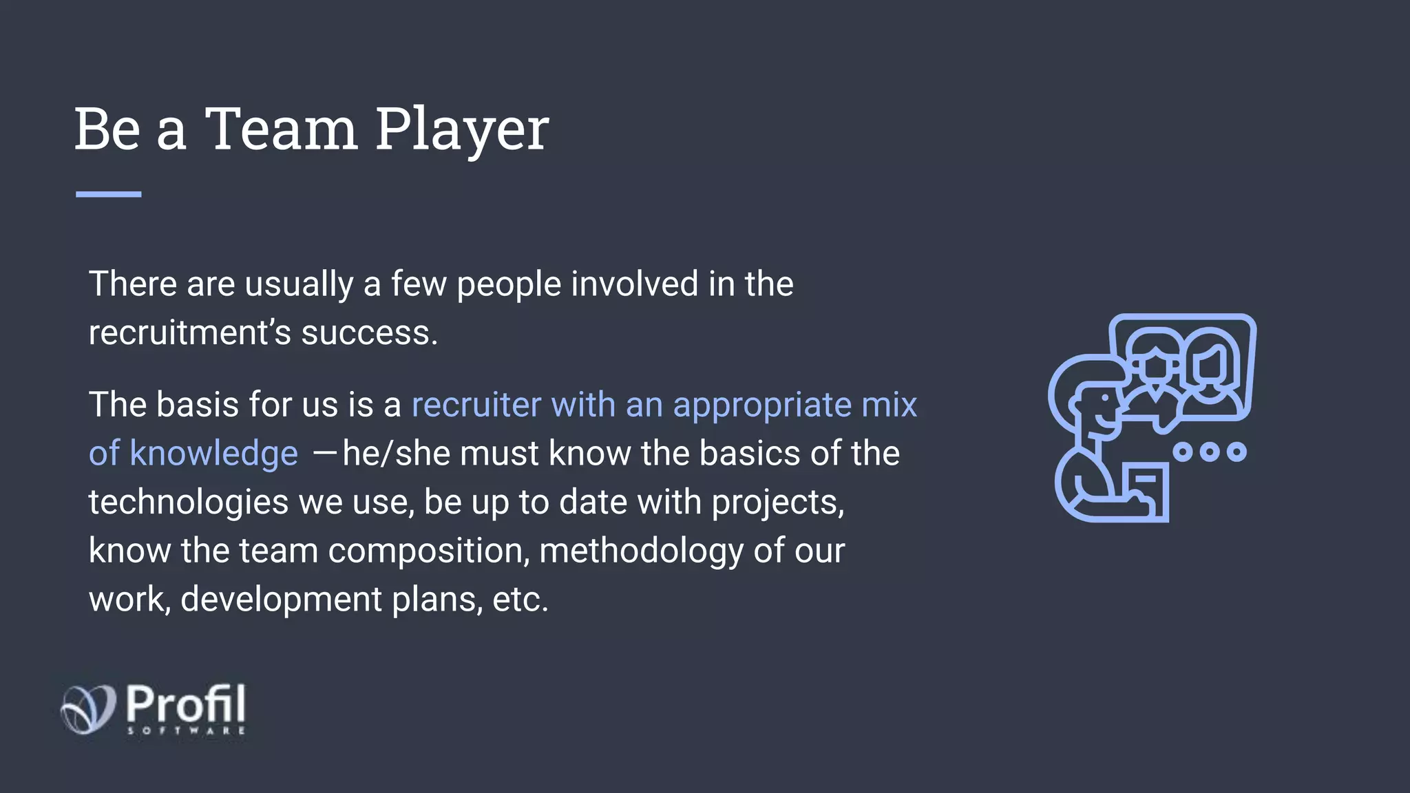 Be a Team Player
There are usually a few people involved in the
recruitment’s success.
The basis for us is a recruiter with an appropriate mix
of knowledge  — he/she must know the basics of the
technologies we use, be up to date with projects,
know the team composition, methodology of our
work, development plans, etc.
 