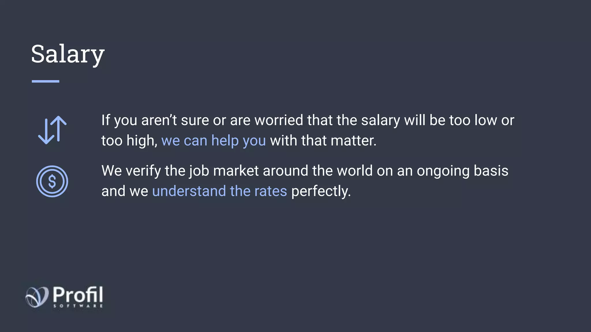 Salary
If you aren’t sure or are worried that the salary will be too low or
too high, we can help you with that matter.
We verify the job market around the world on an ongoing basis
and we understand the rates perfectly.
 
