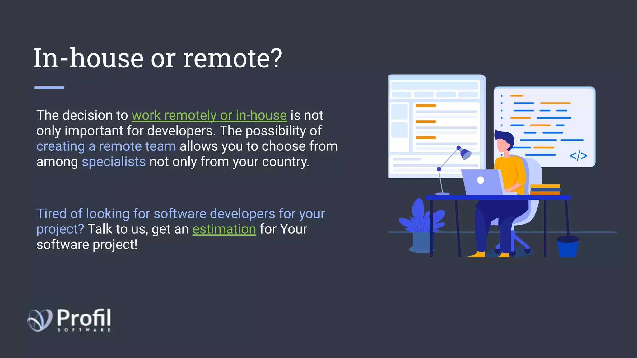 In-house or remote?
The decision to work remotely or in-house is not
only important for developers. The possibility of
creating a remote team allows you to choose from
among specialists not only from your country.
Tired of looking for software developers for your
project? Talk to us, get an estimation for Your
software project!
 