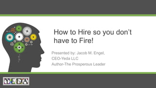 How to Hire so you don’t
have to Fire!
Presented by: Jacob M. Engel,
CEO-Yeda LLC
Author-The Prosperous Leader
 