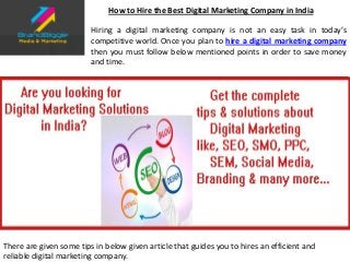 How to Hire the Best Digital Marketing Company in India
Hiring a digital marketing company is not an easy task in today’s
competitive world. Once you plan to hire a digital marketing company
then you must follow below mentioned points in order to save money
and time.
There are given some tips in below given article that guides you to hires an efficient and
reliable digital marketing company.
 