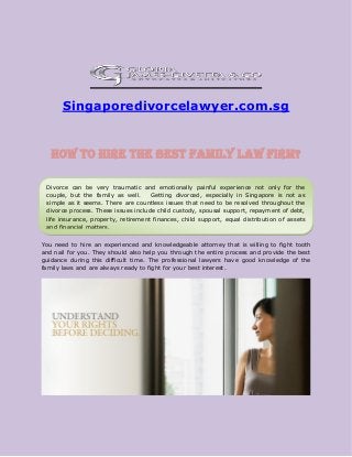Singaporedivorcelawyer.com.sg
How to hire the best family law firm?
Hiring a right family law firm can help you to overcome from this difficult time easily and
quickly. However, if you choose a novice one it can not only cause you to lose assets, which
you should retain, but also cause you to lose the child custody as well.
You need to hire an experienced and knowledgeable attorney that is willing to fight tooth
and nail for you. They should also help you through the entire process and provide the best
guidance during this difficult time. The professional lawyers have good knowledge of the
family laws and are always ready to fight for your best interest.
Divorce can be very traumatic and emotionally painful experience not only for the
couple, but the family as well. Getting divorced, especially in Singapore is not as
simple as it seems. There are countless issues that need to be resolved throughout the
divorce process. These issues include child custody, spousal support, repayment of debt,
life insurance, property, retirement finances, child support, equal distribution of assets
and financial matters.
 