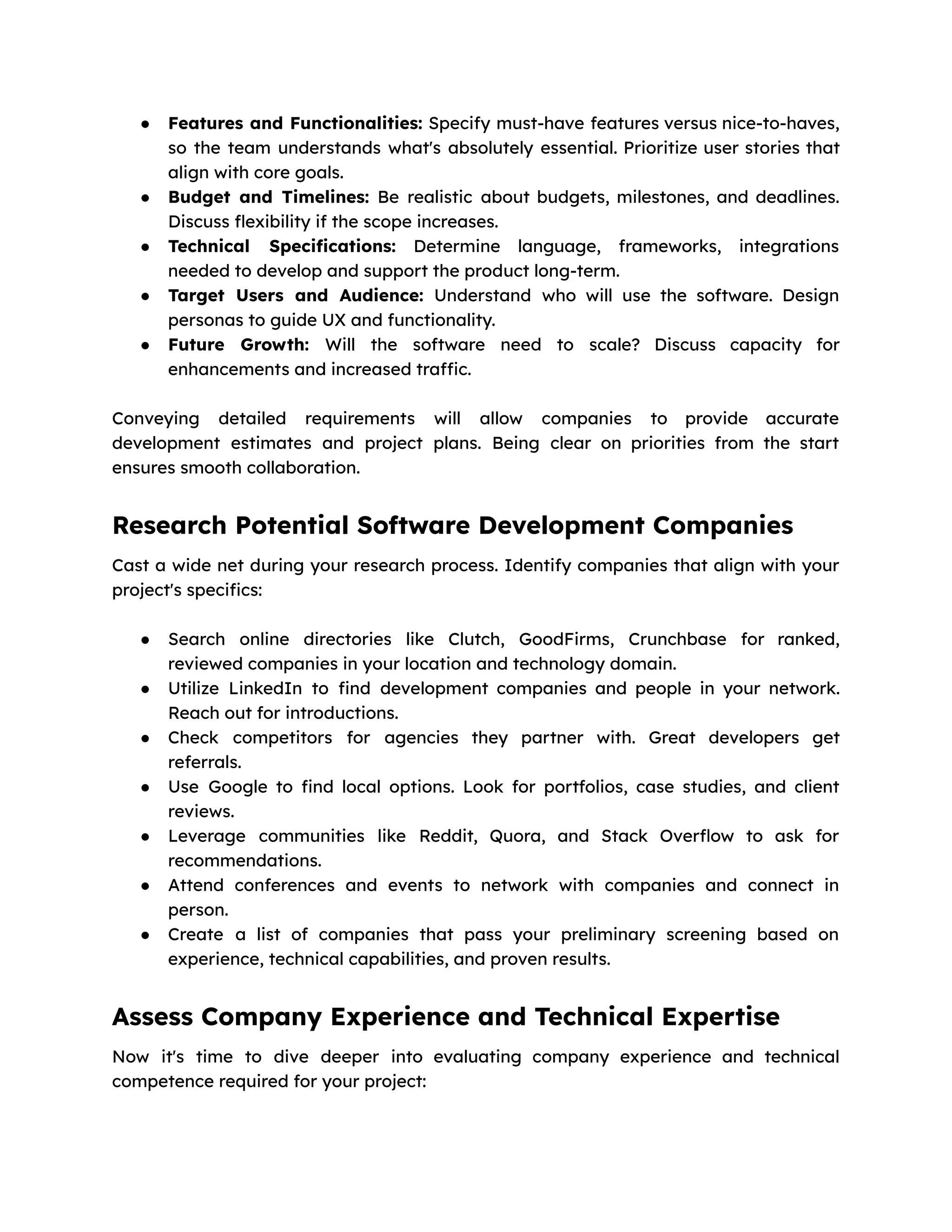● Features and Functionalities: Specify must-have features versus nice-to-haves,
so the team understands what's absolutely essential. Prioritize user stories that
align with core goals.
● Budget and Timelines: Be realistic about budgets, milestones, and deadlines.
Discuss flexibility if the scope increases.
● Technical Specifications: Determine language, frameworks, integrations
needed to develop and support the product long-term.
● Target Users and Audience: Understand who will use the software. Design
personas to guide UX and functionality.
● Future Growth: Will the software need to scale? Discuss capacity for
enhancements and increased traffic.
Conveying detailed requirements will allow companies to provide accurate
development estimates and project plans. Being clear on priorities from the start
ensures smooth collaboration.
Research Potential Software Development Companies
Cast a wide net during your research process. Identify companies that align with your
project's specifics:
● Search online directories like Clutch, GoodFirms, Crunchbase for ranked,
reviewed companies in your location and technology domain.
● Utilize LinkedIn to find development companies and people in your network.
Reach out for introductions.
● Check competitors for agencies they partner with. Great developers get
referrals.
● Use Google to find local options. Look for portfolios, case studies, and client
reviews.
● Leverage communities like Reddit, Quora, and Stack Overflow to ask for
recommendations.
● Attend conferences and events to network with companies and connect in
person.
● Create a list of companies that pass your preliminary screening based on
experience, technical capabilities, and proven results.
Assess Company Experience and Technical Expertise
Now it's time to dive deeper into evaluating company experience and technical
competence required for your project:
 
