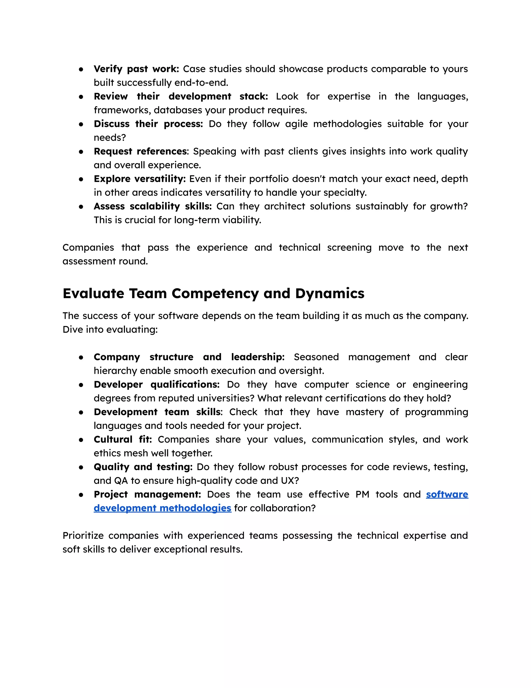 ● Verify past work: Case studies should showcase products comparable to yours
built successfully end-to-end.
● Review their development stack: Look for expertise in the languages,
frameworks, databases your product requires.
● Discuss their process: Do they follow agile methodologies suitable for your
needs?
● Request references: Speaking with past clients gives insights into work quality
and overall experience.
● Explore versatility: Even if their portfolio doesn't match your exact need, depth
in other areas indicates versatility to handle your specialty.
● Assess scalability skills: Can they architect solutions sustainably for growth?
This is crucial for long-term viability.
Companies that pass the experience and technical screening move to the next
assessment round.
Evaluate Team Competency and Dynamics
The success of your software depends on the team building it as much as the company.
Dive into evaluating:
● Company structure and leadership: Seasoned management and clear
hierarchy enable smooth execution and oversight.
● Developer qualifications: Do they have computer science or engineering
degrees from reputed universities? What relevant certifications do they hold?
● Development team skills: Check that they have mastery of programming
languages and tools needed for your project.
● Cultural fit: Companies share your values, communication styles, and work
ethics mesh well together.
● Quality and testing: Do they follow robust processes for code reviews, testing,
and QA to ensure high-quality code and UX?
● Project management: Does the team use effective PM tools and software
development methodologies for collaboration?
Prioritize companies with experienced teams possessing the technical expertise and
soft skills to deliver exceptional results.
 