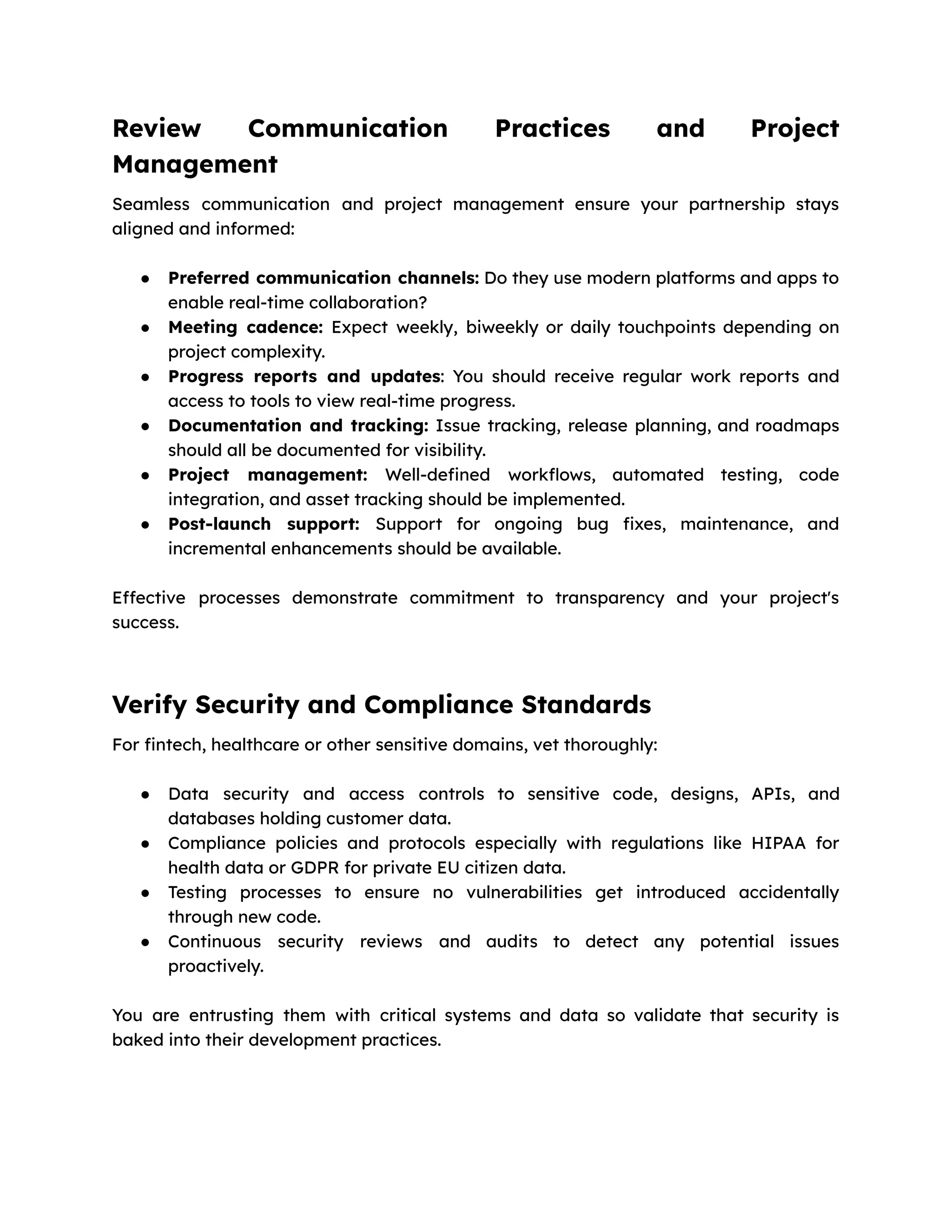 Review Communication Practices and Project
Management
Seamless communication and project management ensure your partnership stays
aligned and informed:
● Preferred communication channels: Do they use modern platforms and apps to
enable real-time collaboration?
● Meeting cadence: Expect weekly, biweekly or daily touchpoints depending on
project complexity.
● Progress reports and updates: You should receive regular work reports and
access to tools to view real-time progress.
● Documentation and tracking: Issue tracking, release planning, and roadmaps
should all be documented for visibility.
● Project management: Well-defined workflows, automated testing, code
integration, and asset tracking should be implemented.
● Post-launch support: Support for ongoing bug fixes, maintenance, and
incremental enhancements should be available.
Effective processes demonstrate commitment to transparency and your project's
success.
Verify Security and Compliance Standards
For fintech, healthcare or other sensitive domains, vet thoroughly:
● Data security and access controls to sensitive code, designs, APIs, and
databases holding customer data.
● Compliance policies and protocols especially with regulations like HIPAA for
health data or GDPR for private EU citizen data.
● Testing processes to ensure no vulnerabilities get introduced accidentally
through new code.
● Continuous security reviews and audits to detect any potential issues
proactively.
You are entrusting them with critical systems and data so validate that security is
baked into their development practices.
 