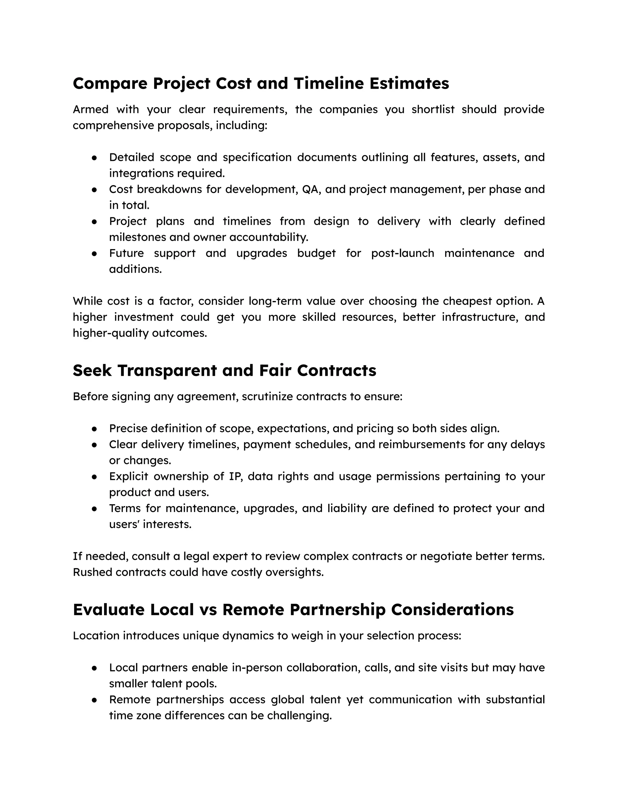 Compare Project Cost and Timeline Estimates
Armed with your clear requirements, the companies you shortlist should provide
comprehensive proposals, including:
● Detailed scope and specification documents outlining all features, assets, and
integrations required.
● Cost breakdowns for development, QA, and project management, per phase and
in total.
● Project plans and timelines from design to delivery with clearly defined
milestones and owner accountability.
● Future support and upgrades budget for post-launch maintenance and
additions.
While cost is a factor, consider long-term value over choosing the cheapest option. A
higher investment could get you more skilled resources, better infrastructure, and
higher-quality outcomes.
Seek Transparent and Fair Contracts
Before signing any agreement, scrutinize contracts to ensure:
● Precise definition of scope, expectations, and pricing so both sides align.
● Clear delivery timelines, payment schedules, and reimbursements for any delays
or changes.
● Explicit ownership of IP, data rights and usage permissions pertaining to your
product and users.
● Terms for maintenance, upgrades, and liability are defined to protect your and
users' interests.
If needed, consult a legal expert to review complex contracts or negotiate better terms.
Rushed contracts could have costly oversights.
Evaluate Local vs Remote Partnership Considerations
Location introduces unique dynamics to weigh in your selection process:
● Local partners enable in-person collaboration, calls, and site visits but may have
smaller talent pools.
● Remote partnerships access global talent yet communication with substantial
time zone differences can be challenging.
 