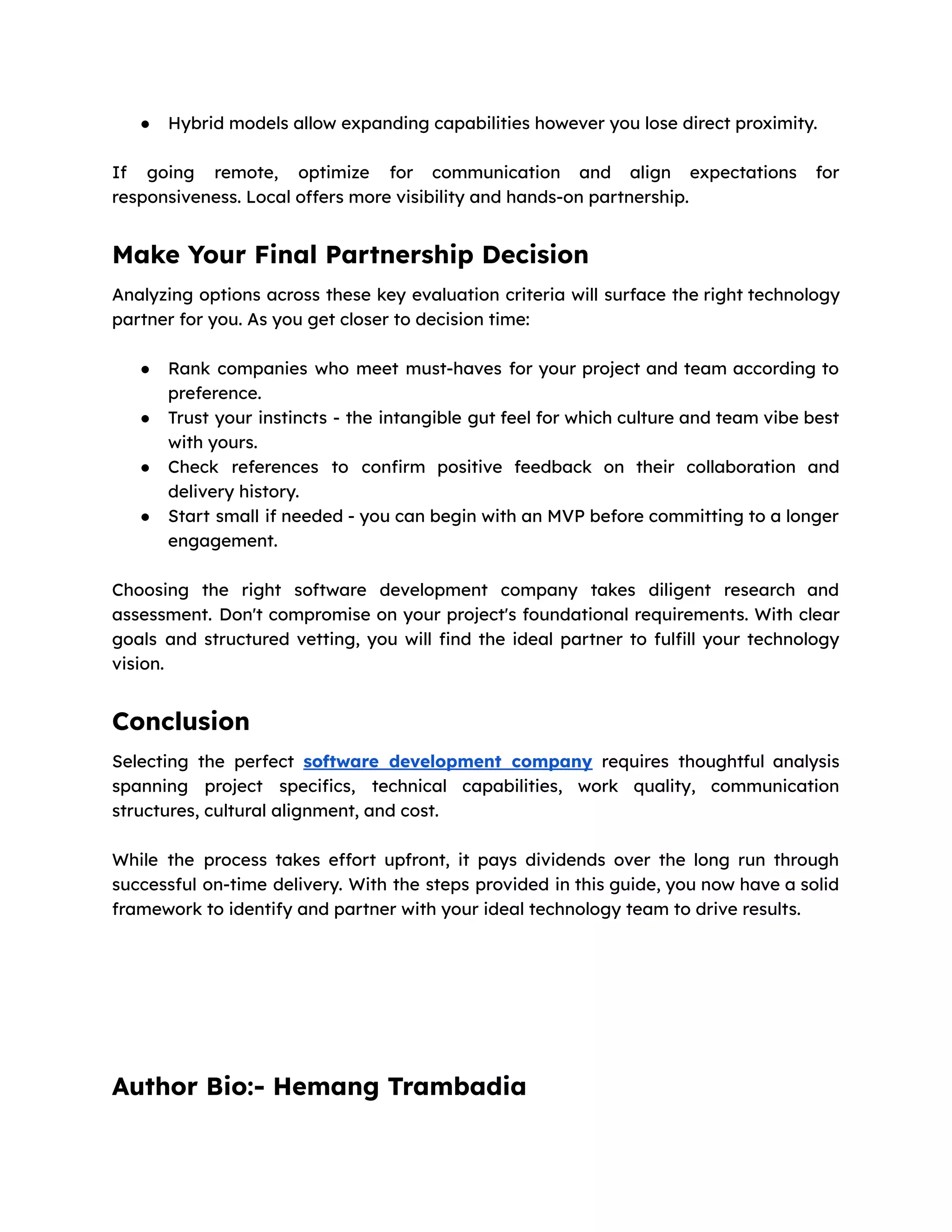 ● Hybrid models allow expanding capabilities however you lose direct proximity.
If going remote, optimize for communication and align expectations for
responsiveness. Local offers more visibility and hands-on partnership.
Make Your Final Partnership Decision
Analyzing options across these key evaluation criteria will surface the right technology
partner for you. As you get closer to decision time:
● Rank companies who meet must-haves for your project and team according to
preference.
● Trust your instincts - the intangible gut feel for which culture and team vibe best
with yours.
● Check references to confirm positive feedback on their collaboration and
delivery history.
● Start small if needed - you can begin with an MVP before committing to a longer
engagement.
Choosing the right software development company takes diligent research and
assessment. Don't compromise on your project's foundational requirements. With clear
goals and structured vetting, you will find the ideal partner to fulfill your technology
vision.
Conclusion
Selecting the perfect software development company requires thoughtful analysis
spanning project specifics, technical capabilities, work quality, communication
structures, cultural alignment, and cost.
While the process takes effort upfront, it pays dividends over the long run through
successful on-time delivery. With the steps provided in this guide, you now have a solid
framework to identify and partner with your ideal technology team to drive results.
Author Bio:- Hemang Trambadia
 