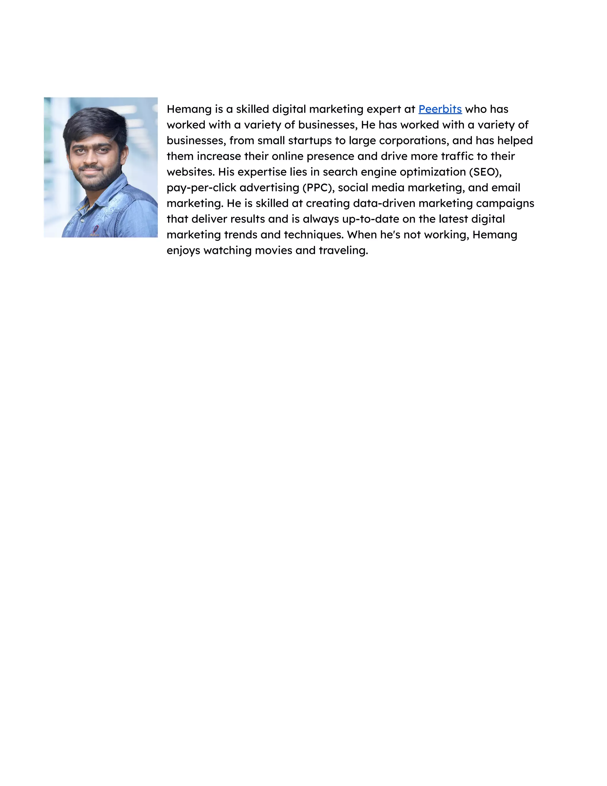 Hemang is a skilled digital marketing expert at Peerbits who has
worked with a variety of businesses, He has worked with a variety of
businesses, from small startups to large corporations, and has helped
them increase their online presence and drive more traffic to their
websites. His expertise lies in search engine optimization (SEO),
pay-per-click advertising (PPC), social media marketing, and email
marketing. He is skilled at creating data-driven marketing campaigns
that deliver results and is always up-to-date on the latest digital
marketing trends and techniques. When he's not working, Hemang
enjoys watching movies and traveling.
 