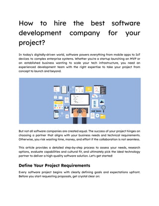 How to hire the best software
development company for your
project?
In today's digitally-driven world, software powers everything from mobile apps to IoT
devices to complex enterprise systems. Whether you're a startup launching an MVP or
an established business wanting to scale your tech infrastructure, you need an
experienced development team with the right expertise to take your project from
concept to launch and beyond.
But not all software companies are created equal. The success of your project hinges on
choosing a partner that aligns with your business needs and technical requirements.
Otherwise, you risk wasting time, money, and effort if the collaboration is not seamless.
This article provides a detailed step-by-step process to assess your needs, research
options, evaluate capabilities and cultural fit, and ultimately pick the ideal technology
partner to deliver a high-quality software solution. Let's get started!
Define Your Project Requirements
Every software project begins with clearly defining goals and expectations upfront.
Before you start requesting proposals, get crystal clear on:
 