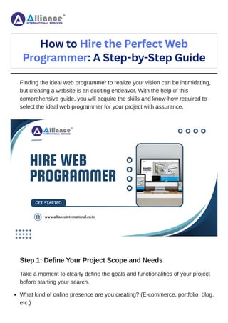 Finding the ideal web programmer to realize your vision can be intimidating,
but creating a website is an exciting endeavor. With the help of this
comprehensive guide, you will acquire the skills and know-how required to
select the ideal web programmer for your project with assurance.
Step 1: Define Your Project Scope and Needs
Take a moment to clearly define the goals and functionalities of your project
before starting your search.
How to Hire the Perfect Web
Programmer: A Step-by-Step Guide
What kind of online presence are you creating? (E-commerce, portfolio, blog,
etc.)
 