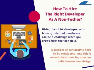 How To Hire
The Right Developer
As A Non-Techie?
Hiring the right developer, or a
team of talented developers
can be a challenge when you
aren't from the tech field.
A number of constraints have
to be considered, and this is
usually best done by someone
with domain knowledge.
 