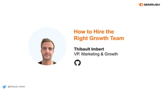 How to Hire the
Right Growth Team
Thibault Imbert
VP, Marketing & Growth
@thibault_imbert
 